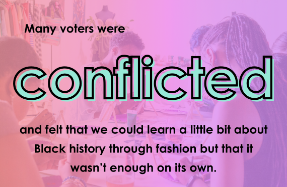 Many voters were conflicted and felt that we could learn a little bit about Black history through fashion but that it wasn't enough on its own.